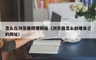 渭南怎么在浏览器搭建网站（浏览器怎么创建自己的网址）